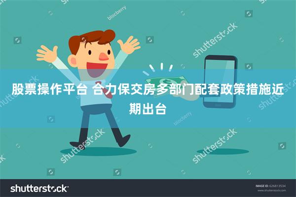 股票操作平台 合力保交房多部门配套政策措施近期出台