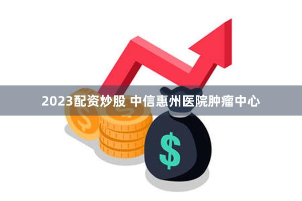 2023配资炒股 中信惠州医院肿瘤中心