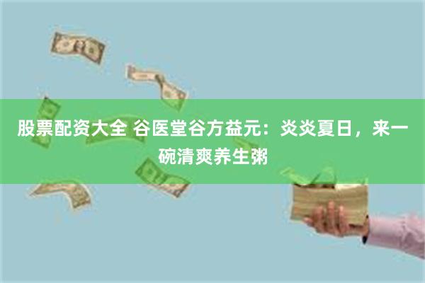 股票配资大全 谷医堂谷方益元：炎炎夏日，来一碗清爽养生粥