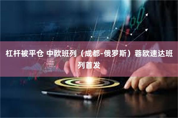 杠杆被平仓 中欧班列（成都-俄罗斯）蓉欧速达班列首发