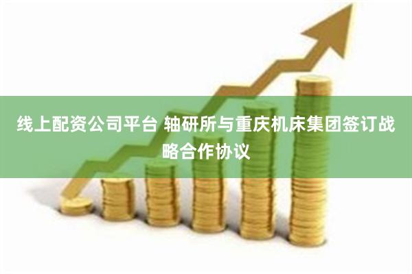 线上配资公司平台 轴研所与重庆机床集团签订战略合作协议