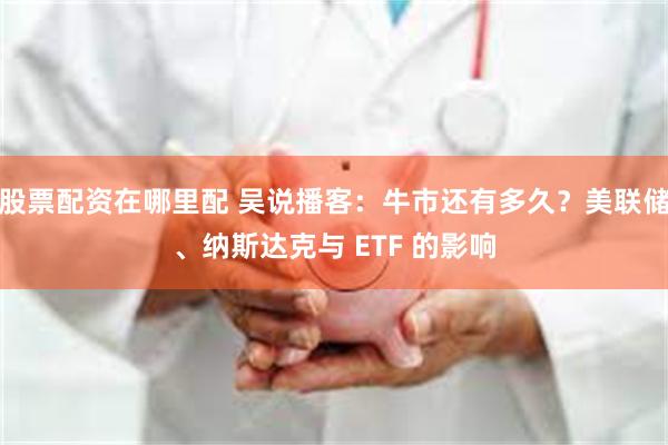 股票配资在哪里配 吴说播客：牛市还有多久？美联储、纳斯达克与 ETF 的影响