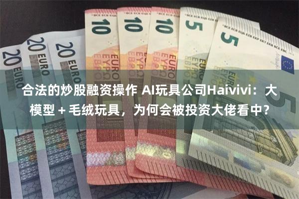 合法的炒股融资操作 AI玩具公司Haivivi：大模型＋毛绒玩具，为何会被投资大佬看中？