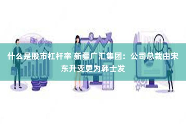 什么是股市杠杆率 新疆广汇集团：公司总裁由宋东升变更为韩士发