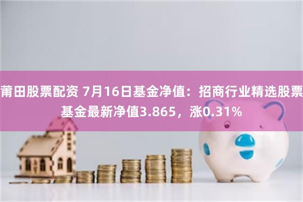 莆田股票配资 7月16日基金净值：招商行业精选股票基金最新净值3.865，涨0.31%