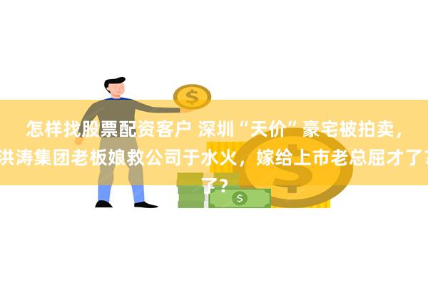 怎样找股票配资客户 深圳“天价”豪宅被拍卖，洪涛集团老板娘救公司于水火，嫁给上市老总屈才了？