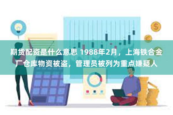 期货配资是什么意思 1988年2月，上海铁合金厂仓库物资被盗，管理员被列为重点嫌疑人