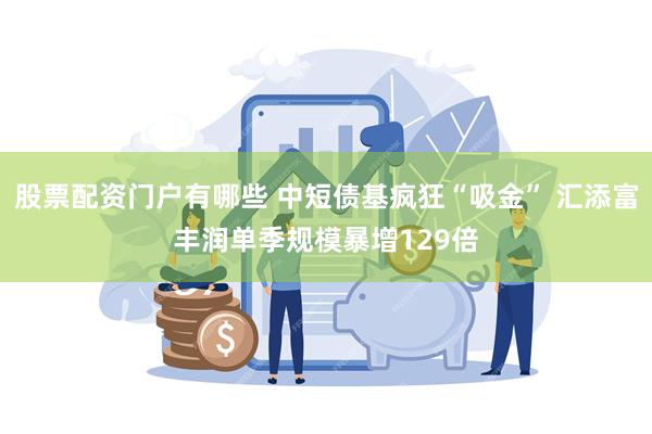 股票配资门户有哪些 中短债基疯狂“吸金” 汇添富丰润单季规模暴增129倍