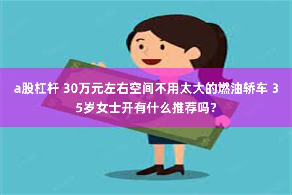 a股杠杆 30万元左右空间不用太大的燃油轿车 35岁女士开有什么推荐吗？