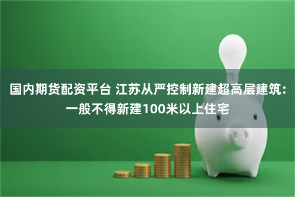 国内期货配资平台 江苏从严控制新建超高层建筑：一般不得新建100米以上住宅