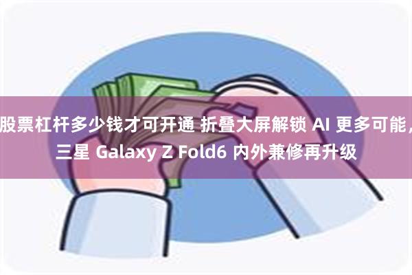 股票杠杆多少钱才可开通 折叠大屏解锁 AI 更多可能，三星 Galaxy Z Fold6 内外兼修再升级