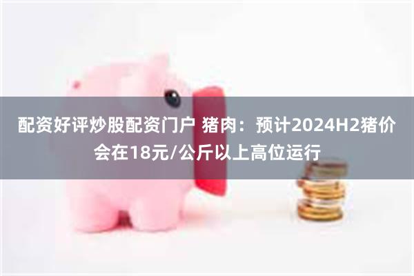 配资好评炒股配资门户 猪肉：预计2024H2猪价会在18元/公斤以上高位运行