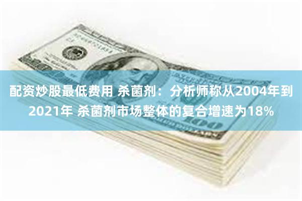 配资炒股最低费用 杀菌剂：分析师称从2004年到2021年 杀菌剂市场整体的复合增速为18%