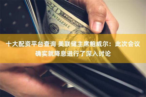 十大配资平台查询 美联储主席鲍威尔：此次会议确实就降息进行了深入讨论