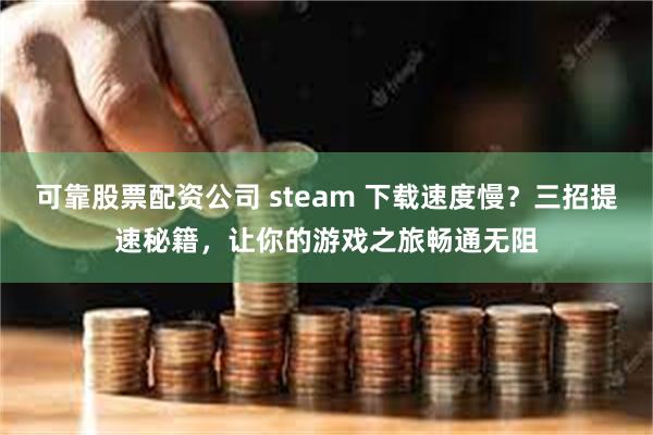 可靠股票配资公司 steam 下载速度慢？三招提速秘籍，让你的游戏之旅畅通无阻