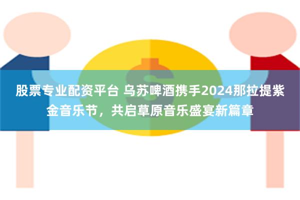 股票专业配资平台 乌苏啤酒携手2024那拉提紫金音乐节，共启草原音乐盛宴新篇章