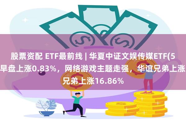 股票资配 ETF最前线 | 华夏中证文娱传媒ETF(516190)早盘上涨0.83%，网络游戏主题走强，华谊兄弟上涨16.86%