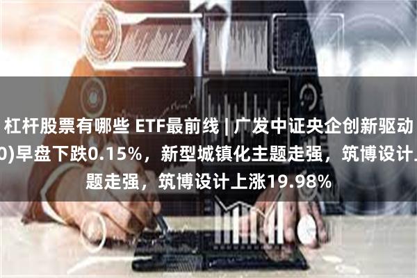 杠杆股票有哪些 ETF最前线 | 广发中证央企创新驱动ETF(515600)早盘下跌0.15%，新型城镇化主题走强，筑博设计上涨19.98%