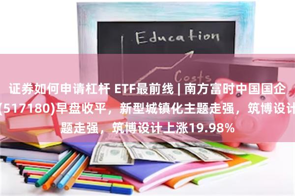 证券如何申请杠杆 ETF最前线 | 南方富时中国国企开放共赢ETF(517180)早盘收平，新型城镇化主题走强，筑博设计上涨19.98%