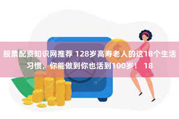 股票配资知识网推荐 128岁高寿老人的这18个生活习惯，你能做到你也活到100岁！ 18