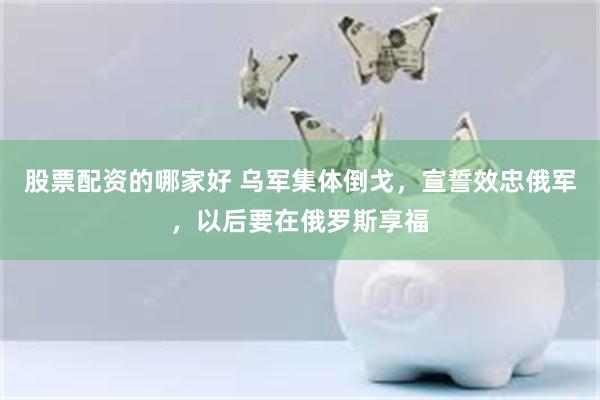 股票配资的哪家好 乌军集体倒戈，宣誓效忠俄军，以后要在俄罗斯享福