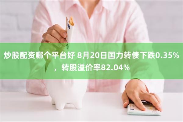 炒股配资哪个平台好 8月20日国力转债下跌0.35%，转股溢价率82.04%