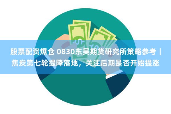 股票配资爆仓 0830东吴期货研究所策略参考｜焦炭第七轮提降落地，关注后期是否开始提涨