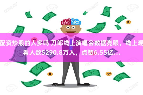 配资炒股的人多吗 刀郎线上演唱会数据亮眼，线上观看人数5290.8万人，点赞6.55亿…