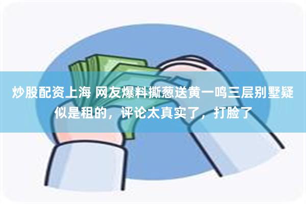 炒股配资上海 网友爆料撕葱送黄一鸣三层别墅疑似是租的，评论太真实了，打脸了