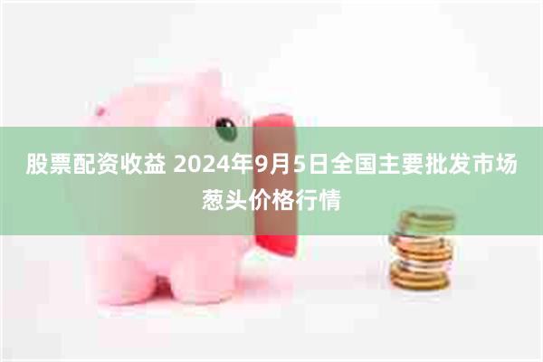 股票配资收益 2024年9月5日全国主要批发市场葱头价格行情