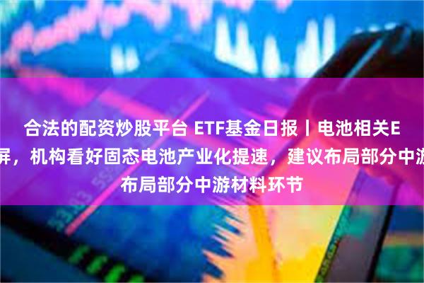 合法的配资炒股平台 ETF基金日报丨电池相关ETF涨幅霸屏，机构看好固态电池产业化提速，建议布局部分中游材料环节