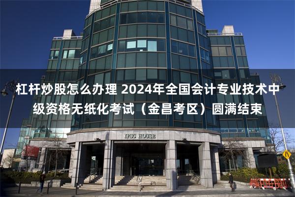 杠杆炒股怎么办理 2024年全国会计专业技术中级资格无纸化考试（金昌考区）圆满结束