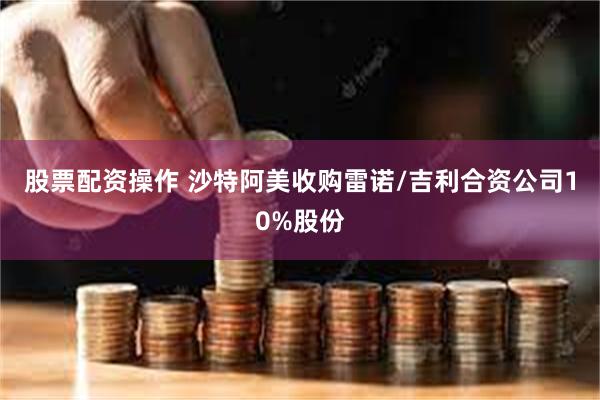 股票配资操作 沙特阿美收购雷诺/吉利合资公司10%股份