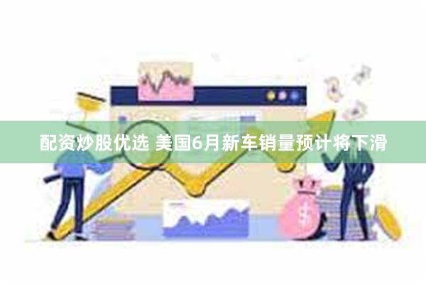 配资炒股优选 美国6月新车销量预计将下滑