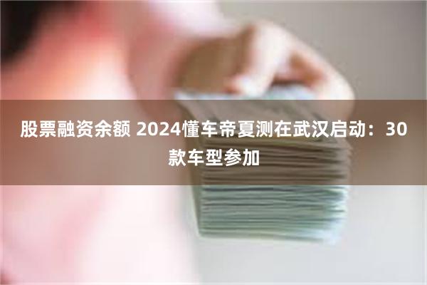 股票融资余额 2024懂车帝夏测在武汉启动：30款车型参加