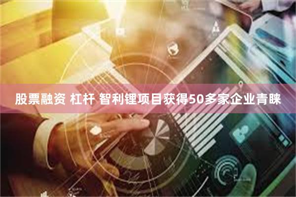 股票融资 杠杆 智利锂项目获得50多家企业青睐