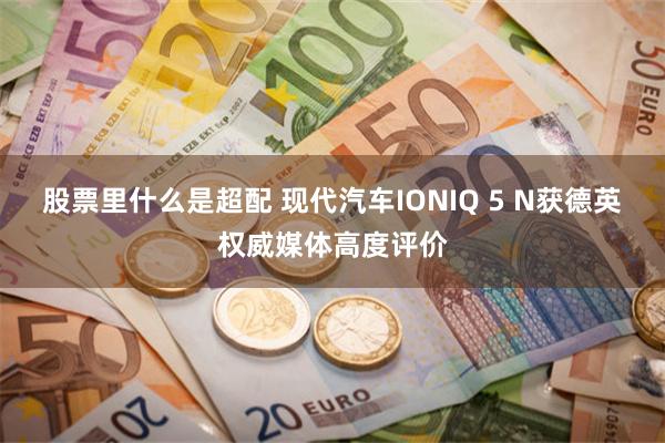 股票里什么是超配 现代汽车IONIQ 5 N获德英权威媒体高度评价