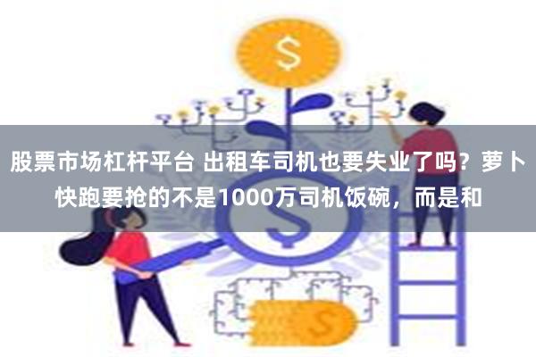 股票市场杠杆平台 出租车司机也要失业了吗？萝卜快跑要抢的不是1000万司机饭碗，而是和