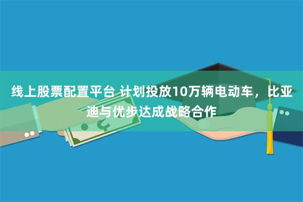 线上股票配置平台 计划投放10万辆电动车，比亚迪与优步达成战略合作