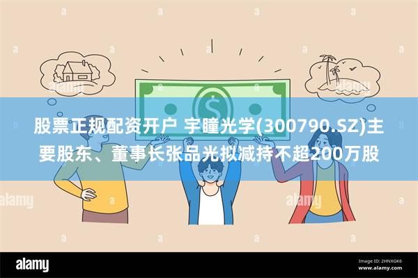 股票正规配资开户 宇瞳光学(300790.SZ)主要股东、董事长张品光拟减持不超200万股