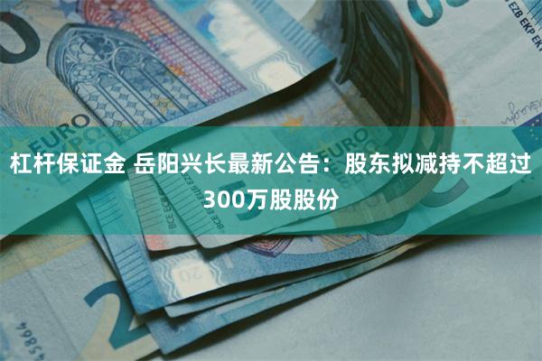 杠杆保证金 岳阳兴长最新公告：股东拟减持不超过300万股股份