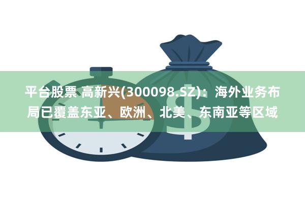 平台股票 高新兴(300098.SZ)：海外业务布局已覆盖东亚、欧洲、北美、东南亚等区域