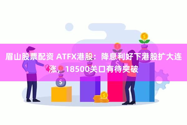 眉山股票配资 ATFX港股：降息利好下港股扩大连涨，18500关口有待突破