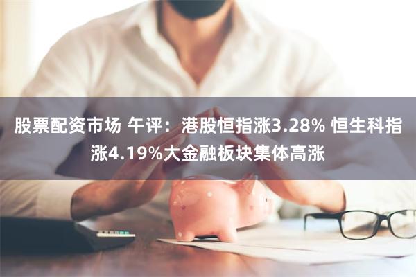 股票配资市场 午评：港股恒指涨3.28% 恒生科指涨4.19%大金融板块集体高涨