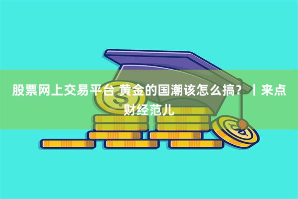 股票网上交易平台 黄金的国潮该怎么搞？丨来点财经范儿