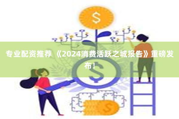 专业配资推荐 《2024消费活跃之城报告》重磅发布！