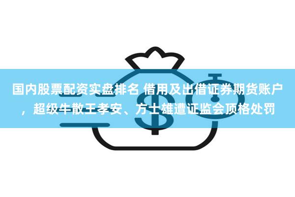 国内股票配资实盘排名 借用及出借证券期货账户，超级牛散王孝安、方士雄遭证监会顶格处罚