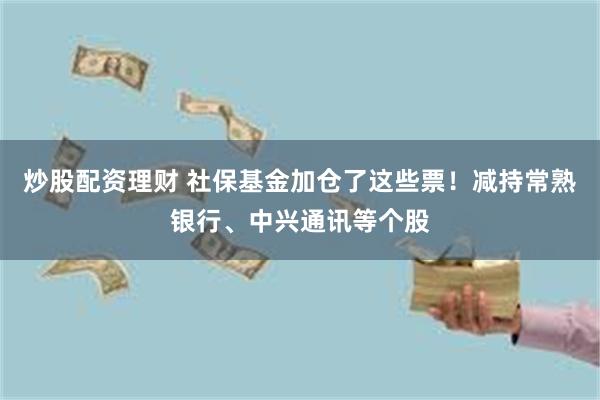 炒股配资理财 社保基金加仓了这些票！减持常熟银行、中兴通讯等个股