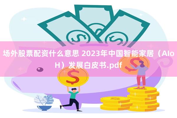 场外股票配资什么意思 2023年中国智能家居（AIoH）发展白皮书.pdf