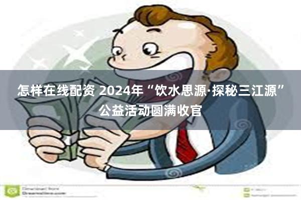 怎样在线配资 2024年“饮水思源·探秘三江源”公益活动圆满收官